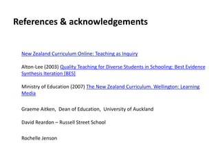 References & acknowledgements
New Zealand Curriculum Online: Teaching as Inquiry
Alton-Lee (2003) Quality Teaching for Diverse Students in Schooling: Best Evidence
Synthesis Iteration [BES]
Ministry of Education (2007) The New Zealand Curriculum. Wellington: Learning
Media
Graeme Aitken, Dean of Education, University of Auckland
David Reardon – Russell Street School
Rochelle Jenson
 