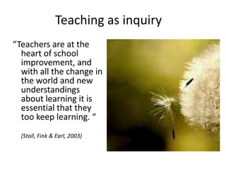 Teaching as inquiry
“Teachers are at the
  heart of school
  improvement, and
  with all the change in
  the world and new
  understandings
  about learning it is
  essential that they
  too keep learning. “
  (Stoll, Fink & Earl, 2003)
 