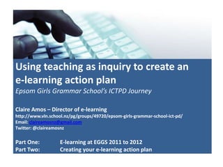 Using teaching as inquiry to create an
e-learning action plan
Epsom Girls Grammar School’s ICTPD Journey

Claire Amos – Director of e-learning
http://www.vln.school.nz/pg/groups/49720/epsom-girls-grammar-school-ict-pd/
Email: claireamosnz@gmail.com
Twitter: @claireamosnz

Part One:          E-learning at EGGS 2011 to 2012
Part Two:          Creating your e-learning action plan
 