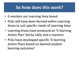So how does this work?
• E-mentors are Learning Area based
• PLGs will have been formed within Learning
  Areas to suit specific needs of Learning Area
• Learning Areas have produced an ‘E-learning
  Action Plan’ led by LADs and e-mentors
• PLGs have developed specific ‘E-learning
  Action Plans based on desired student
  learning outcomes’
 