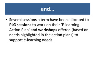 and…
• Several sessions a term have been allocated to
  PLG sessions to work on their ‘E-learning
  Action Plan’ and workshops offered (based on
  needs highlighted in the action plans) to
  support e-learning needs.
 