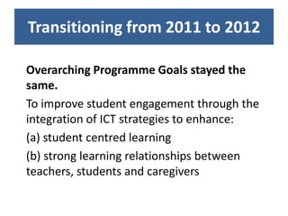 Transitioning from 2011 to 2012

Overarching Programme Goals stayed the
same.
To improve student engagement through the
integration of ICT strategies to enhance:
(a) student centred learning
(b) strong learning relationships between
teachers, students and caregivers
 