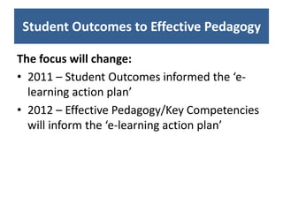 Student Outcomes to Effective Pedagogy

The focus will change:
• 2011 – Student Outcomes informed the ‘e-
  learning action plan’
• 2012 – Effective Pedagogy/Key Competencies
  will inform the ‘e-learning action plan’
 
