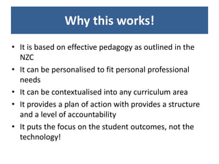 Why this works!
• It is based on effective pedagogy as outlined in the
  NZC
• It can be personalised to fit personal professional
  needs
• It can be contextualised into any curriculum area
• It provides a plan of action with provides a structure
  and a level of accountability
• It puts the focus on the student outcomes, not the
  technology!
 