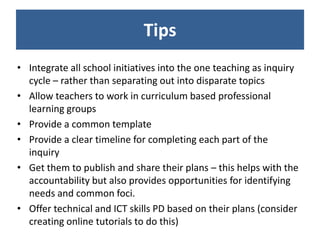 Tips
• Integrate all school initiatives into the one teaching as inquiry
  cycle – rather than separating out into disparate topics
• Allow teachers to work in curriculum based professional
  learning groups
• Provide a common template
• Provide a clear timeline for completing each part of the
  inquiry
• Get them to publish and share their plans – this helps with the
  accountability but also provides opportunities for identifying
  needs and common foci.
• Offer technical and ICT skills PD based on their plans (consider
  creating online tutorials to do this)
 