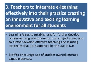 3. Teachers to integrate e-learning
effectively into their practice creating
an innovative and exciting learning
environment for all students
• Learning Areas to establish and/or further develop
  online learning environments in all subject areas, and
  to further develop effective teaching and learning
  strategies that are supported by the use of ICTs.

• Staff to encourage use of student owned Internet
  capable devices.
 