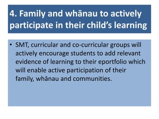 4. Family and whānau to actively
participate in their child’s learning
• SMT, curricular and co-curricular groups will
  actively encourage students to add relevant
  evidence of learning to their eportfolio which
  will enable active participation of their
  family, whānau and communities.
 