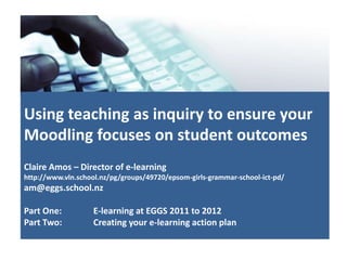 Using teaching as inquiry to ensure your
Moodling focuses on student outcomes
Claire Amos – Director of e-learning
http://www.vln.school.nz/pg/groups/49720/epsom-girls-grammar-school-ict-pd/
am@eggs.school.nz

Part One:          E-learning at EGGS 2011 to 2012
Part Two:          Creating your e-learning action plan
 