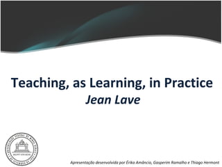Teaching, as Learning, in Practice
                 Jean Lave



         Apresentação desenvolvida por Érika Amâncio, Gasperim Ramalho e Thiago Hermont
 