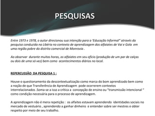 PESQUISAS

Entre 1973 e 1978, o autor direcionou sua intenção para a ‘Educação Informal” através da
pesquisa conduzida na Libéria no contexto de aprendizagem dos alfaiates de Vai e Gola em
uma região pobre do distrito comercial de Monrovia .

Ao observar durante muitas horas, os alfaiates em seu ofício (produção de um par de calças
ou dois de uma só vez) bem como acontecimentos diários no local.


REPERCUSSÃO DA PESQUISA 1 :

Houve o questionamento da descontextualização como marca do bom aprendizado bem como
a noção de que Transferência de Aprendizagem pode ocorrerem contextos
interrelacionados .Soma-se a isso a crítica a concepção de ensino ou “transmissão intencional “
como condição necessária para o processo de aprendizagem.

A aprendizagem não é mera repetição : os alfaites estavam aprendendo identidades sociais no
mercado de vestuário , aprendendo a ganhar dinheiro e entender sobre ser mestres e obter
respeito por meio de seu trabalho.
 