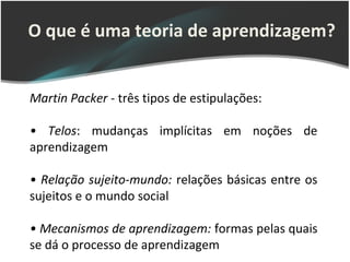 O que é uma teoria de aprendizagem?


Martin Packer - três tipos de estipulações:

• Telos: mudanças implícitas em noções de
aprendizagem

• Relação sujeito-mundo: relações básicas entre os
sujeitos e o mundo social

• Mecanismos de aprendizagem: formas pelas quais
se dá o processo de aprendizagem
 