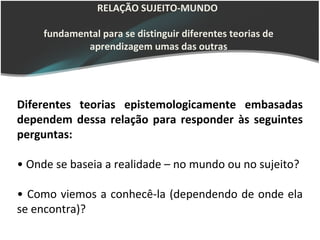 RELAÇÃO SUJEITO-MUNDO

     fundamental para se distinguir diferentes teorias de
             aprendizagem umas das outras




Diferentes teorias epistemologicamente embasadas
dependem dessa relação para responder às seguintes
perguntas:

• Onde se baseia a realidade – no mundo ou no sujeito?

• Como viemos a conhecê-la (dependendo de onde ela
se encontra)?
 