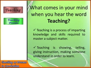 What comes in your mind
when you hear the word
Teaching?
 Teaching is a process of imparting
knowledge and skills required to
master a subject matter.
 Teaching is showing, telling,
giving instruction, making someone
understand in order to learn.
 