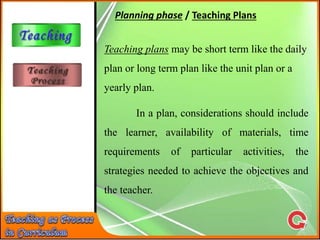 Planning phase / Teaching Plans
Teaching plans may be short term like the daily
plan or long term plan like the unit plan or a
yearly plan.
In a plan, considerations should include
the learner, availability of materials, time
requirements of particular activities, the
strategies needed to achieve the objectives and
the teacher.
 