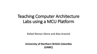 Teaching Computer Architecture
Labs using a MCU Platform
Rafael Roman Otero and Alex Aravind
University of Northern British Columbia
(UNBC)
 
