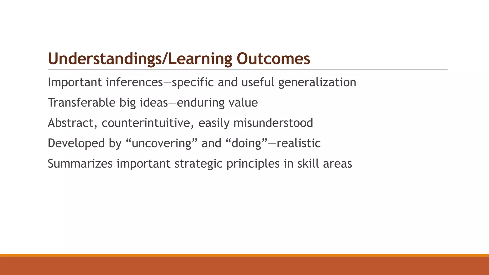 Understandings/Learning Outcomes
Important inferences—specific and useful generalization
Transferable big ideas—enduring value
Abstract, counterintuitive, easily misunderstood
Developed by “uncovering” and “doing”—realistic
Summarizes important strategic principles in skill areas
 