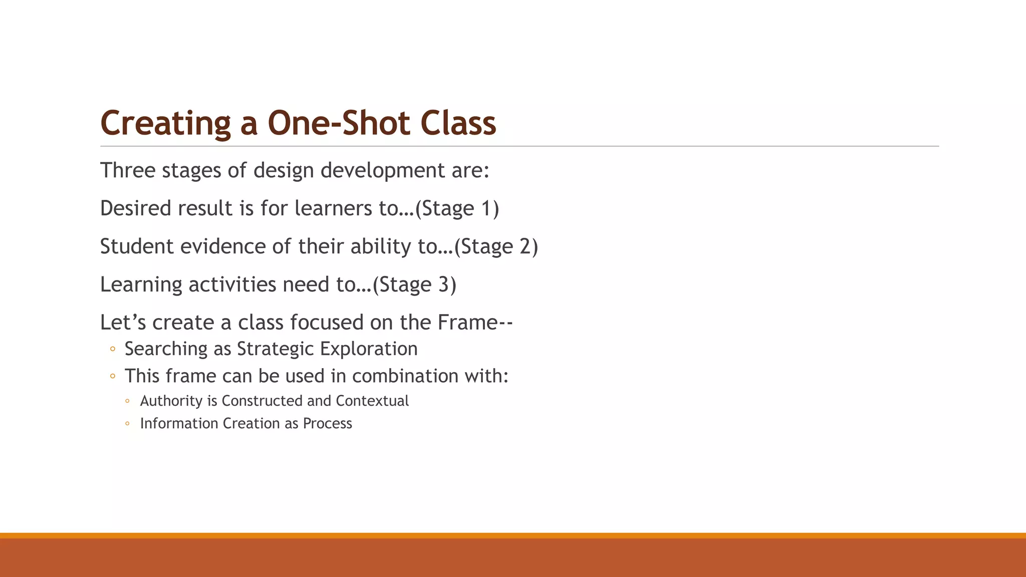 Creating a One-Shot Class
Three stages of design development are:
Desired result is for learners to…(Stage 1)
Student evidence of their ability to…(Stage 2)
Learning activities need to…(Stage 3)
Let’s create a class focused on the Frame--
◦ Searching as Strategic Exploration
◦ This frame can be used in combination with:
◦ Authority is Constructed and Contextual
◦ Information Creation as Process
 