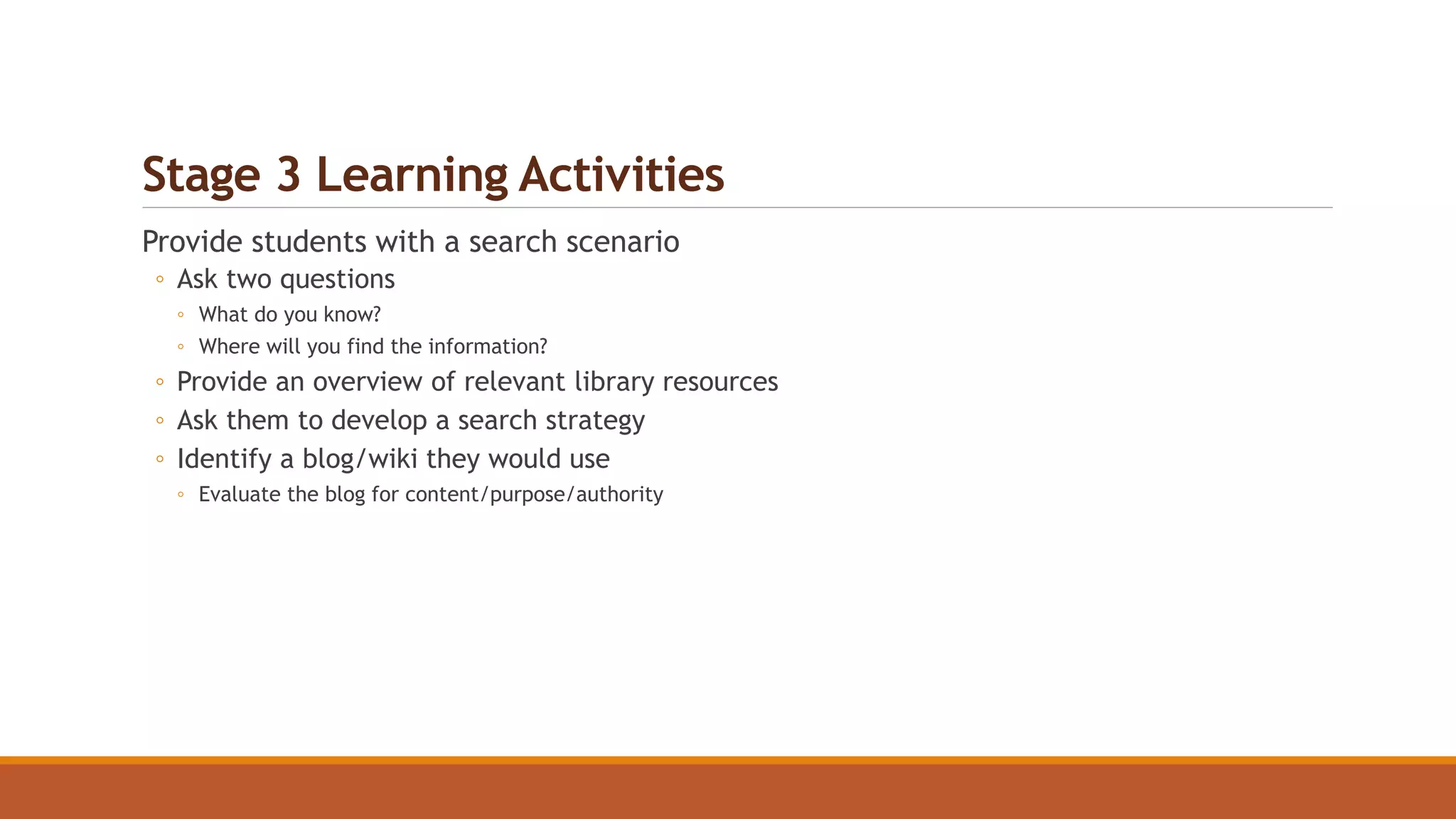 Stage 3 Learning Activities
Provide students with a search scenario
◦ Ask two questions
◦ What do you know?
◦ Where will you find the information?
◦ Provide an overview of relevant library resources
◦ Ask them to develop a search strategy
◦ Identify a blog/wiki they would use
◦ Evaluate the blog for content/purpose/authority
 