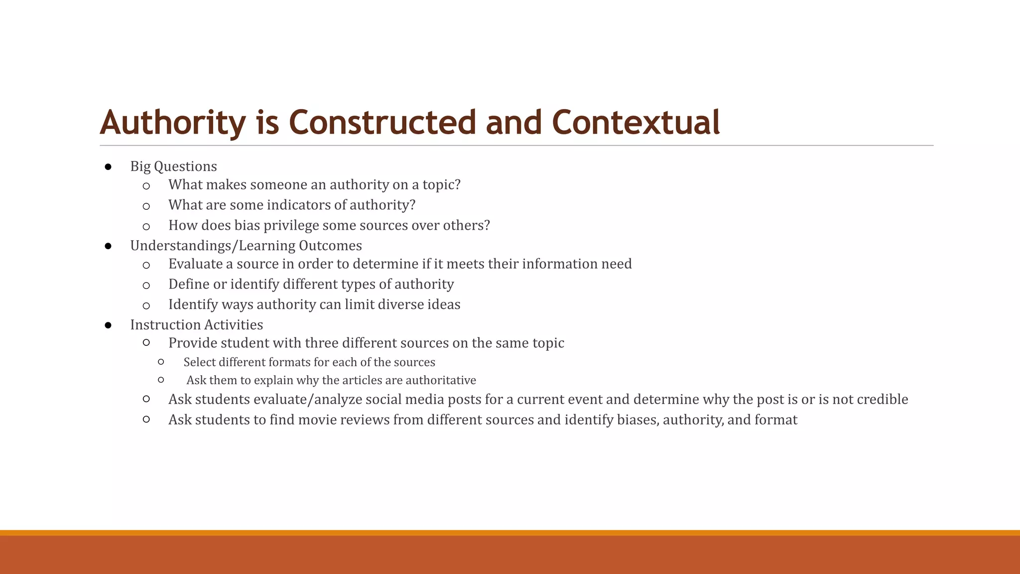 Authority is Constructed and Contextual
● Big Questions
o What makes someone an authority on a topic?
o What are some indicators of authority?
o How does bias privilege some sources over others?
● Understandings/Learning Outcomes
o Evaluate a source in order to determine if it meets their information need
o Define or identify different types of authority
o Identify ways authority can limit diverse ideas
● Instruction Activities
○ Provide student with three different sources on the same topic
○ Select different formats for each of the sources
○ Ask them to explain why the articles are authoritative
○ Ask students evaluate/analyze social media posts for a current event and determine why the post is or is not credible
○ Ask students to find movie reviews from different sources and identify biases, authority, and format
 