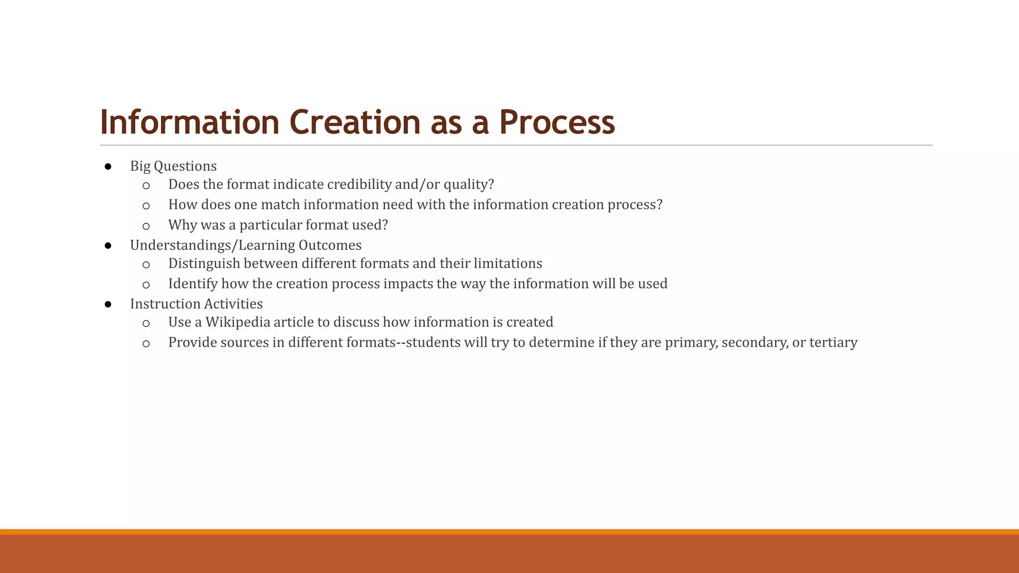 Information Creation as a Process
● Big Questions
o Does the format indicate credibility and/or quality?
o How does one match information need with the information creation process?
o Why was a particular format used?
● Understandings/Learning Outcomes
o Distinguish between different formats and their limitations
o Identify how the creation process impacts the way the information will be used
● Instruction Activities
o Use a Wikipedia article to discuss how information is created
o Provide sources in different formats--students will try to determine if they are primary, secondary, or tertiary
 