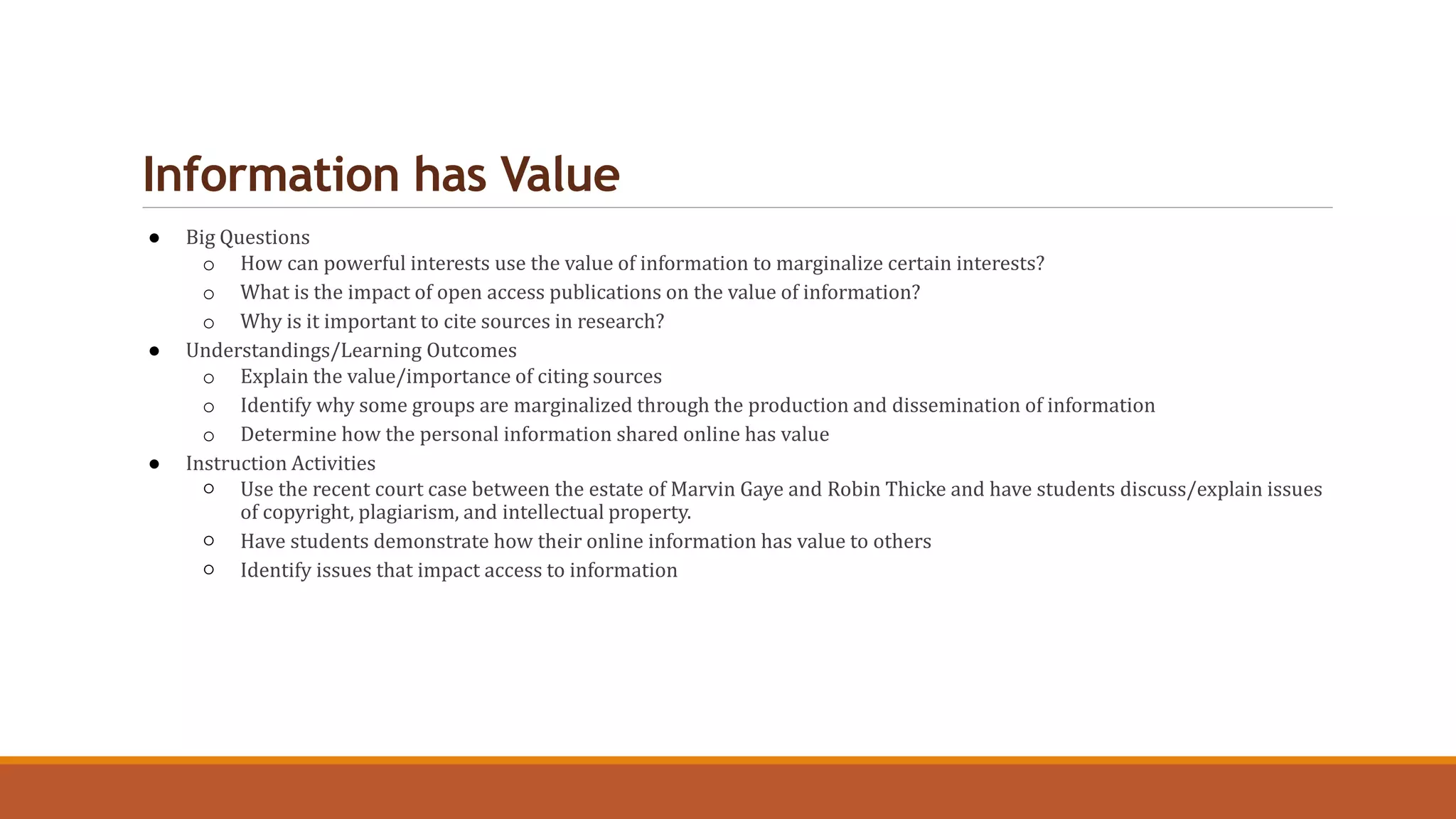 Information has Value
● Big Questions
o How can powerful interests use the value of information to marginalize certain interests?
o What is the impact of open access publications on the value of information?
o Why is it important to cite sources in research?
● Understandings/Learning Outcomes
o Explain the value/importance of citing sources
o Identify why some groups are marginalized through the production and dissemination of information
o Determine how the personal information shared online has value
● Instruction Activities
○ Use the recent court case between the estate of Marvin Gaye and Robin Thicke and have students discuss/explain issues
of copyright, plagiarism, and intellectual property.
○ Have students demonstrate how their online information has value to others
○ Identify issues that impact access to information
 