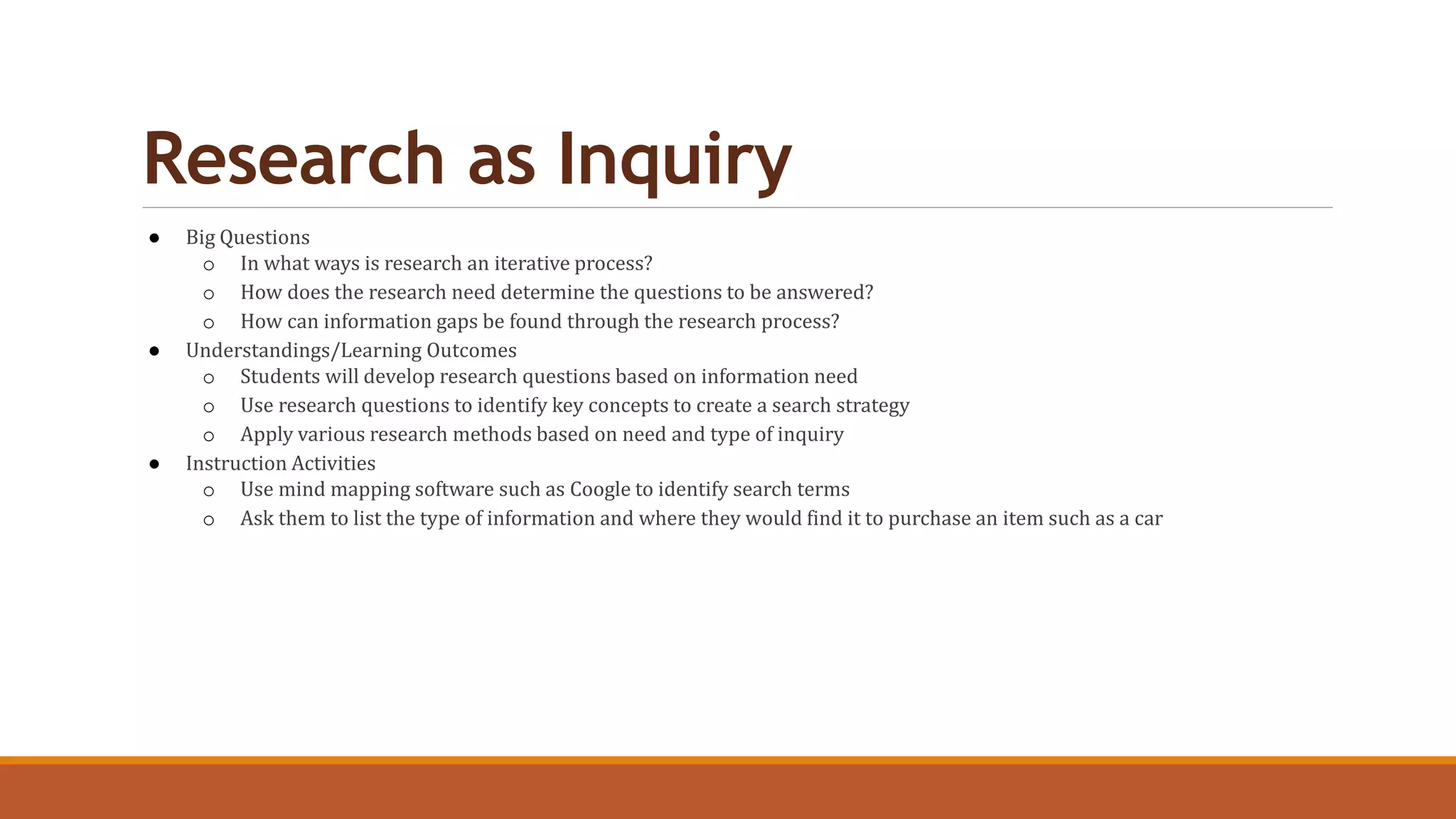 Research as Inquiry
● Big Questions
o In what ways is research an iterative process?
o How does the research need determine the questions to be answered?
o How can information gaps be found through the research process?
● Understandings/Learning Outcomes
o Students will develop research questions based on information need
o Use research questions to identify key concepts to create a search strategy
o Apply various research methods based on need and type of inquiry
● Instruction Activities
o Use mind mapping software such as Coogle to identify search terms
o Ask them to list the type of information and where they would find it to purchase an item such as a car
 