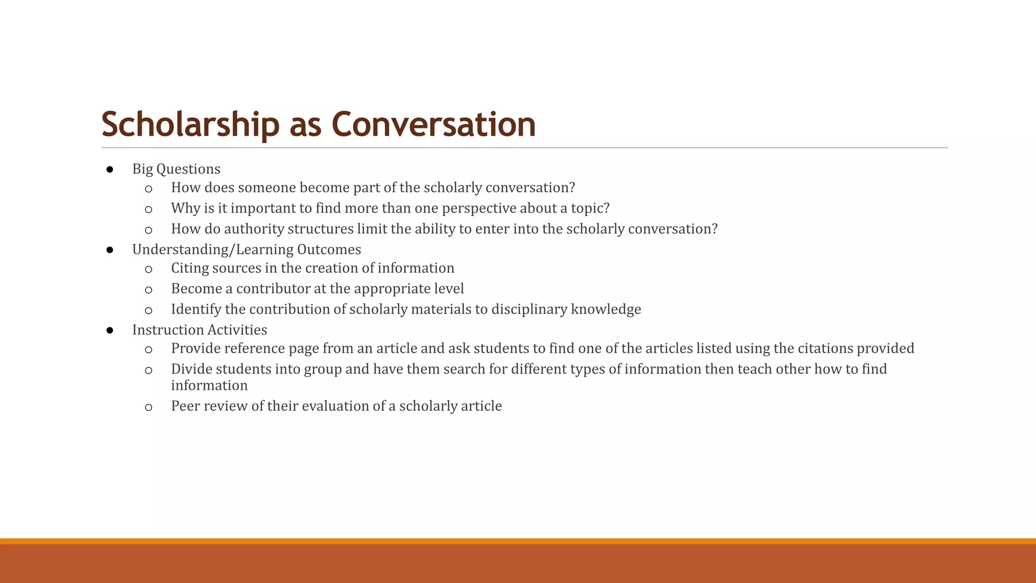 Scholarship as Conversation
● Big Questions
o How does someone become part of the scholarly conversation?
o Why is it important to find more than one perspective about a topic?
o How do authority structures limit the ability to enter into the scholarly conversation?
● Understanding/Learning Outcomes
o Citing sources in the creation of information
o Become a contributor at the appropriate level
o Identify the contribution of scholarly materials to disciplinary knowledge
● Instruction Activities
o Provide reference page from an article and ask students to find one of the articles listed using the citations provided
o Divide students into group and have them search for different types of information then teach other how to find
information
o Peer review of their evaluation of a scholarly article
 
