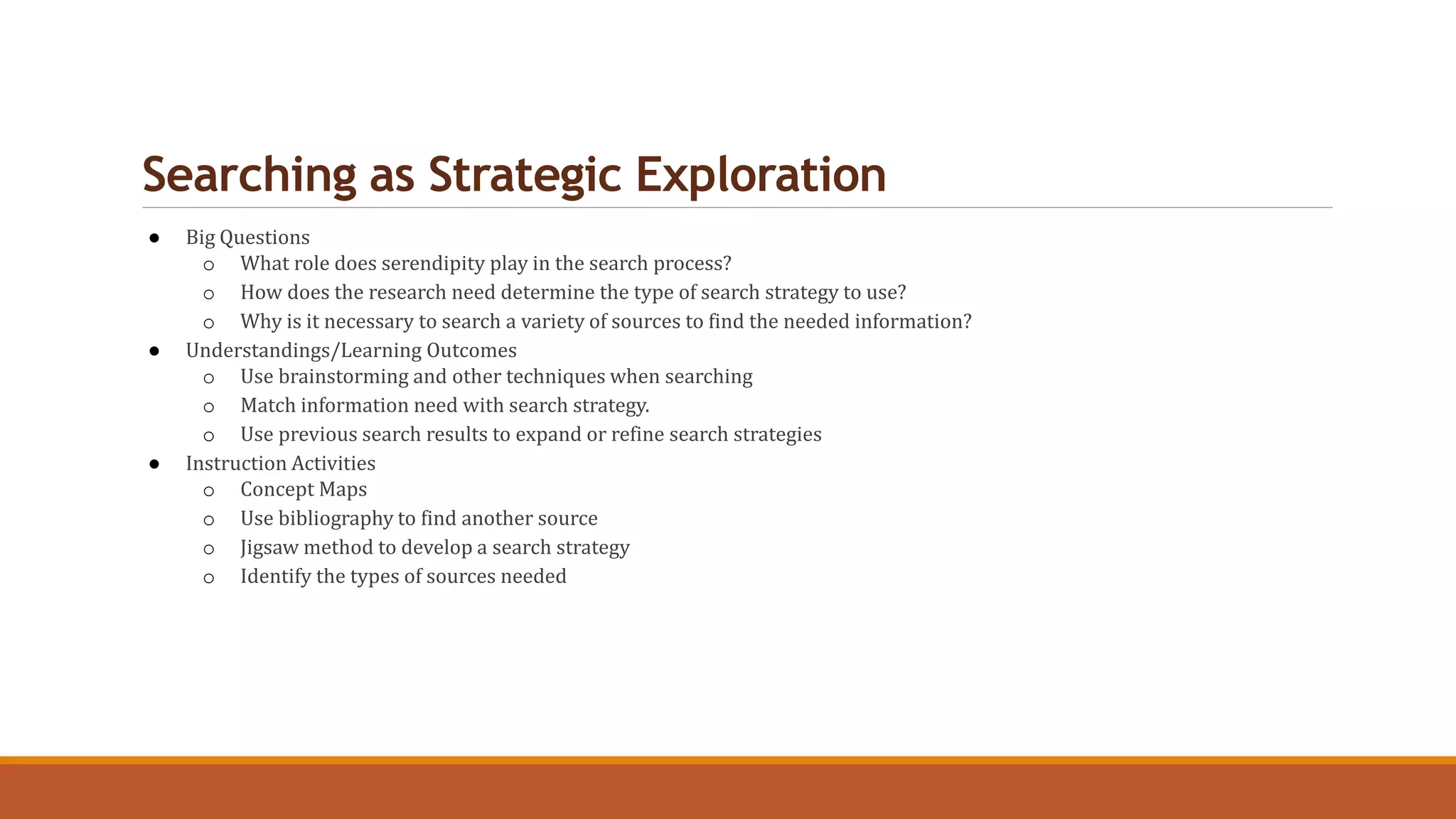 Searching as Strategic Exploration
● Big Questions
o What role does serendipity play in the search process?
o How does the research need determine the type of search strategy to use?
o Why is it necessary to search a variety of sources to find the needed information?
● Understandings/Learning Outcomes
o Use brainstorming and other techniques when searching
o Match information need with search strategy.
o Use previous search results to expand or refine search strategies
● Instruction Activities
o Concept Maps
o Use bibliography to find another source
o Jigsaw method to develop a search strategy
o Identify the types of sources needed
 