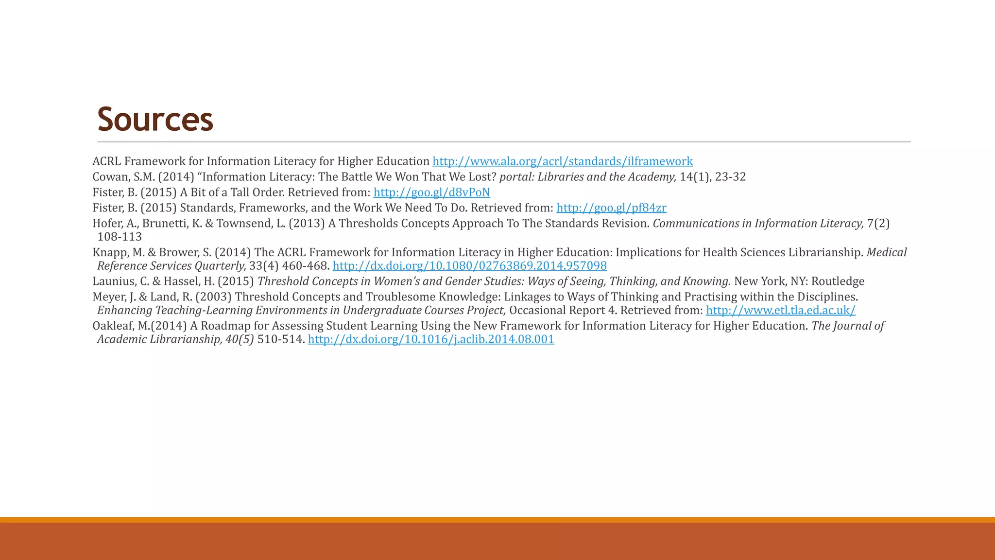 Sources
ACRL Framework for Information Literacy for Higher Education http://www.ala.org/acrl/standards/ilframework
Cowan, S.M. (2014) “Information Literacy: The Battle We Won That We Lost? portal: Libraries and the Academy, 14(1), 23-32
Fister, B. (2015) A Bit of a Tall Order. Retrieved from: http://goo.gl/d8vPoN
Fister, B. (2015) Standards, Frameworks, and the Work We Need To Do. Retrieved from: http://goo.gl/pf84zr
Hofer, A., Brunetti, K. & Townsend, L. (2013) A Thresholds Concepts Approach To The Standards Revision. Communications in Information Literacy, 7(2)
108-113
Knapp, M. & Brower, S. (2014) The ACRL Framework for Information Literacy in Higher Education: Implications for Health Sciences Librarianship. Medical
Reference Services Quarterly, 33(4) 460-468. http://dx.doi.org/10.1080/02763869.2014.957098
Launius, C. & Hassel, H. (2015) Threshold Concepts in Women’s and Gender Studies: Ways of Seeing, Thinking, and Knowing. New York, NY: Routledge
Meyer, J. & Land, R. (2003) Threshold Concepts and Troublesome Knowledge: Linkages to Ways of Thinking and Practising within the Disciplines.
Enhancing Teaching-Learning Environments in Undergraduate Courses Project, Occasional Report 4. Retrieved from: http://www.etl.tla.ed.ac.uk/
Oakleaf, M.(2014) A Roadmap for Assessing Student Learning Using the New Framework for Information Literacy for Higher Education. The Journal of
Academic Librarianship, 40(5) 510-514. http://dx.doi.org/10.1016/j.aclib.2014.08.001
 