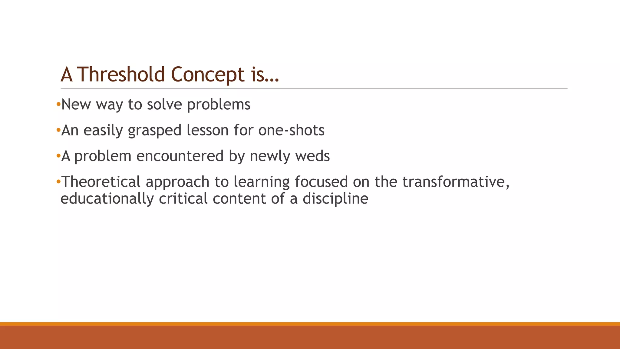A Threshold Concept is…
•New way to solve problems
•An easily grasped lesson for one-shots
•A problem encountered by newly weds
•Theoretical approach to learning focused on the transformative,
educationally critical content of a discipline
 