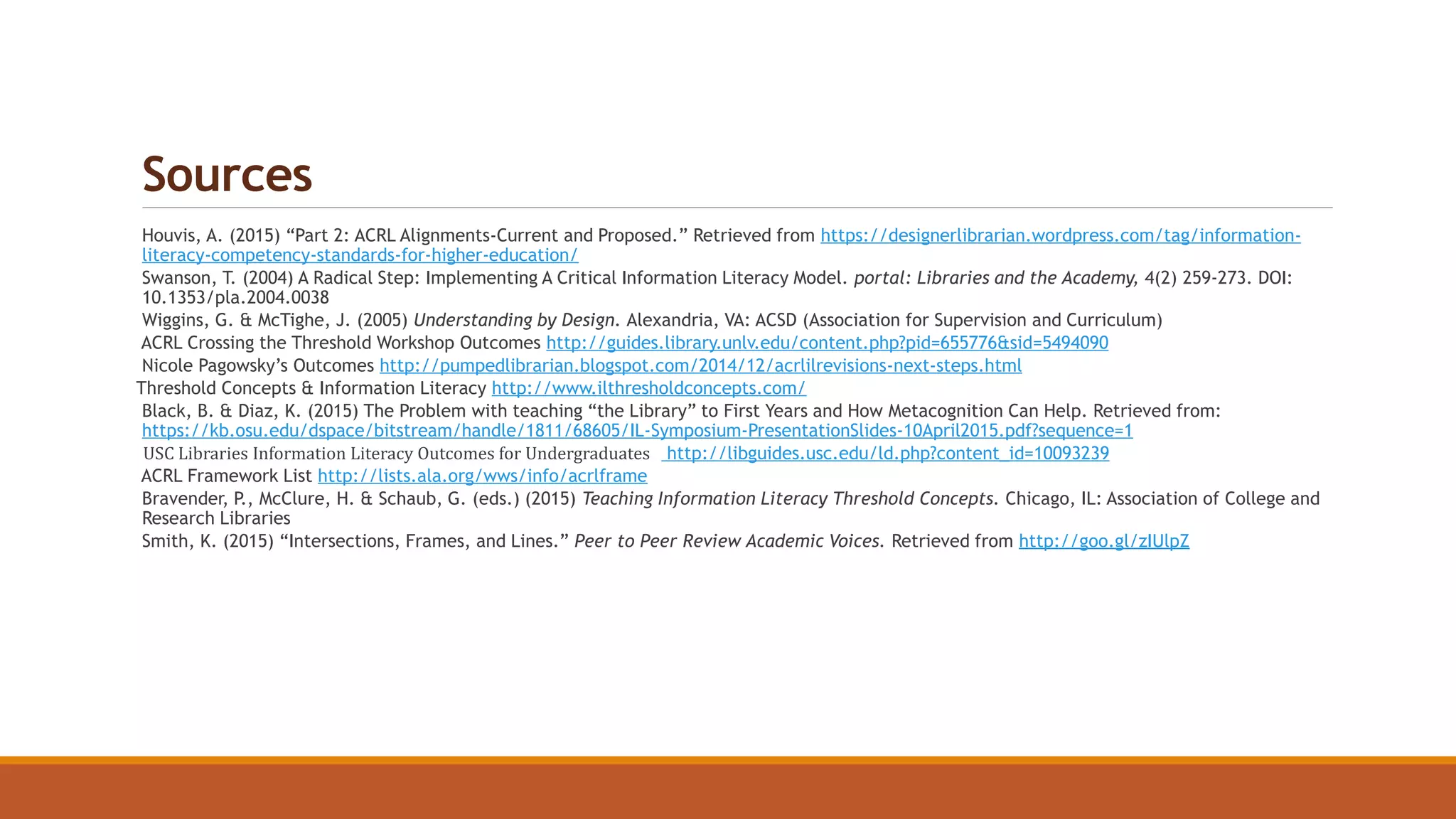 Sources
Houvis, A. (2015) “Part 2: ACRL Alignments-Current and Proposed.” Retrieved from https://designerlibrarian.wordpress.com/tag/information-
literacy-competency-standards-for-higher-education/
Swanson, T. (2004) A Radical Step: Implementing A Critical Information Literacy Model. portal: Libraries and the Academy, 4(2) 259-273. DOI:
10.1353/pla.2004.0038
Wiggins, G. & McTighe, J. (2005) Understanding by Design. Alexandria, VA: ACSD (Association for Supervision and Curriculum)
ACRL Crossing the Threshold Workshop Outcomes http://guides.library.unlv.edu/content.php?pid=655776&sid=5494090
Nicole Pagowsky’s Outcomes http://pumpedlibrarian.blogspot.com/2014/12/acrlilrevisions-next-steps.html
Threshold Concepts & Information Literacy http://www.ilthresholdconcepts.com/
Black, B. & Diaz, K. (2015) The Problem with teaching “the Library” to First Years and How Metacognition Can Help. Retrieved from:
https://kb.osu.edu/dspace/bitstream/handle/1811/68605/IL-Symposium-PresentationSlides-10April2015.pdf?sequence=1
USC Libraries Information Literacy Outcomes for Undergraduates http://libguides.usc.edu/ld.php?content_id=10093239
ACRL Framework List http://lists.ala.org/wws/info/acrlframe
Bravender, P., McClure, H. & Schaub, G. (eds.) (2015) Teaching Information Literacy Threshold Concepts. Chicago, IL: Association of College and
Research Libraries
Smith, K. (2015) “Intersections, Frames, and Lines.” Peer to Peer Review Academic Voices. Retrieved from http://goo.gl/zIUlpZ
 