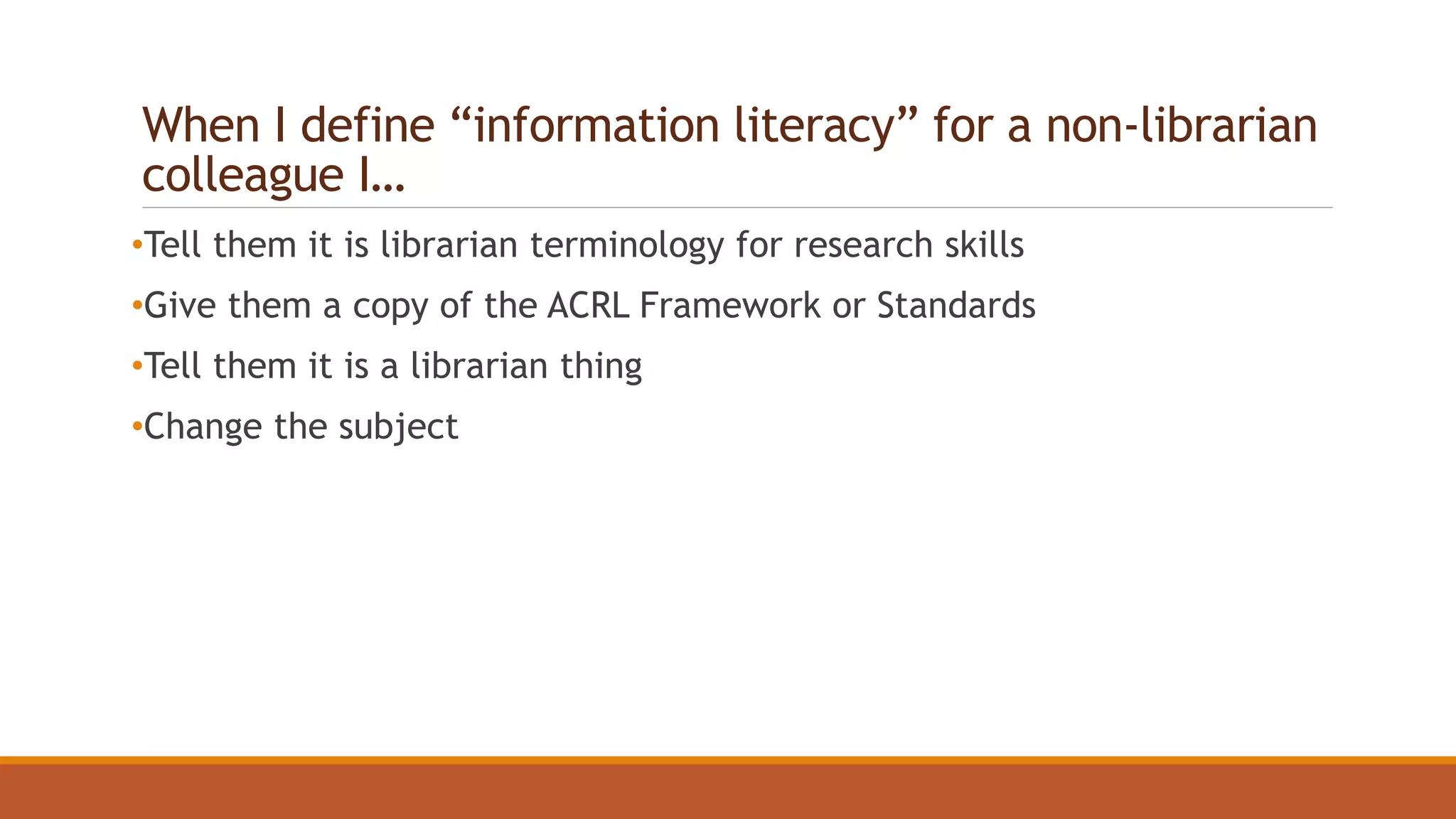 When I define “information literacy” for a non-librarian
colleague I…
•Tell them it is librarian terminology for research skills
•Give them a copy of the ACRL Framework or Standards
•Tell them it is a librarian thing
•Change the subject
 