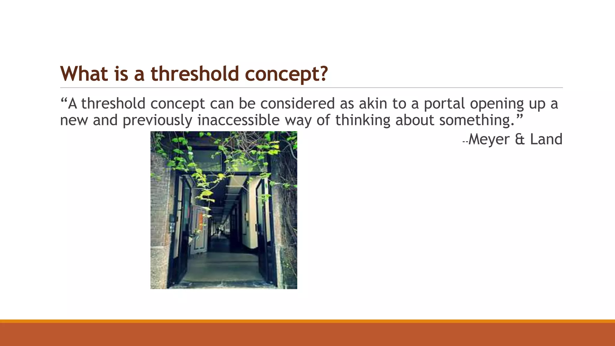 What is a threshold concept?
“A threshold concept can be considered as akin to a portal opening up a
new and previously inaccessible way of thinking about something.”
--Meyer & Land
 