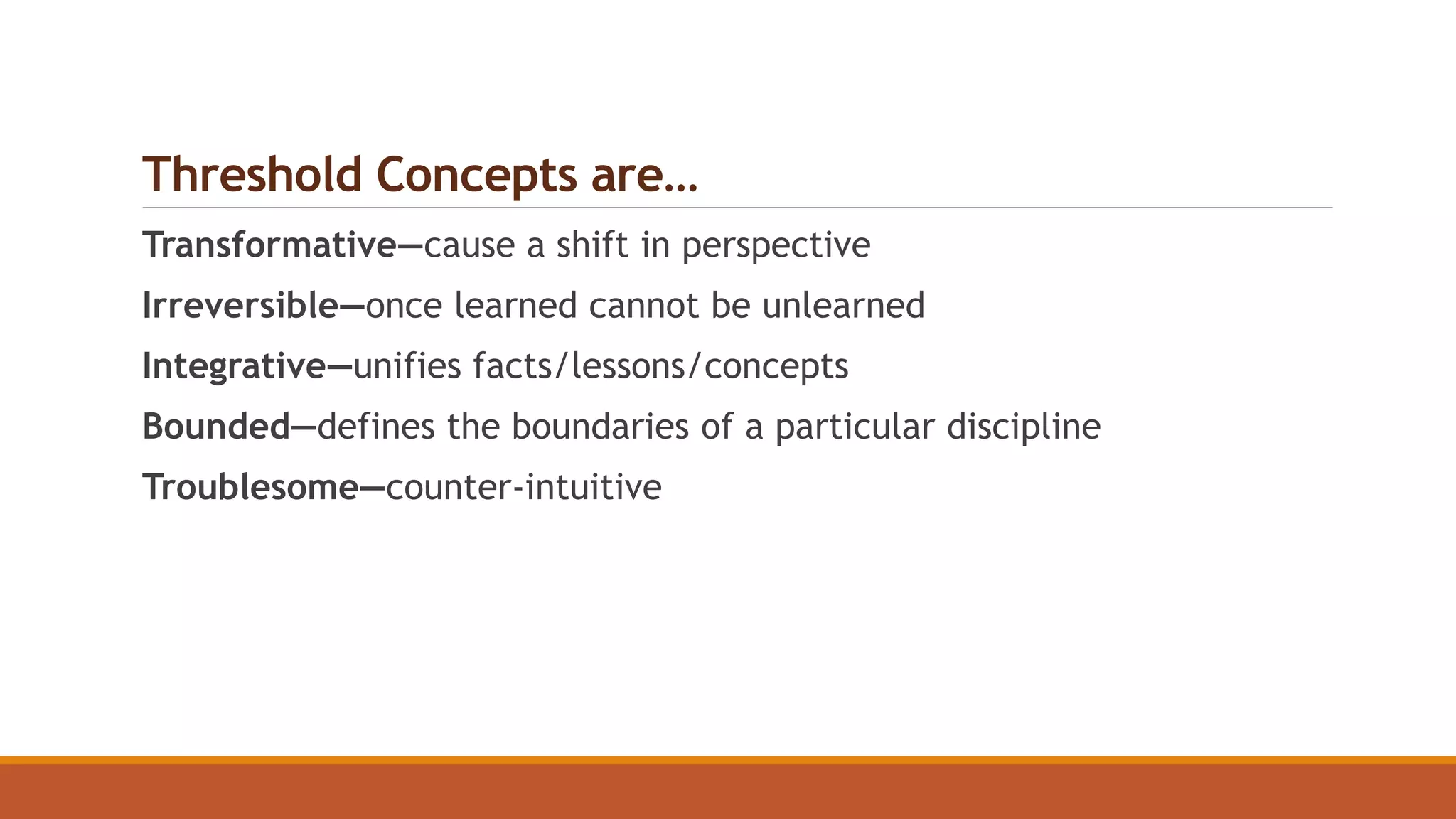 Threshold Concepts are…
Transformative—cause a shift in perspective
Irreversible—once learned cannot be unlearned
Integrative—unifies facts/lessons/concepts
Bounded—defines the boundaries of a particular discipline
Troublesome—counter-intuitive
 