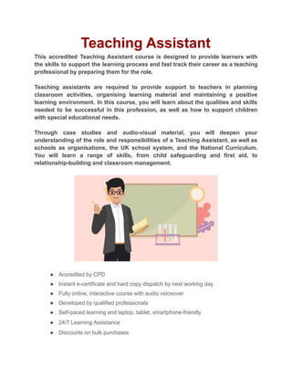 Teaching Assistant
This accredited Teaching Assistant course is designed to provide learners with
the skills to support the learning process and fast track their career as a teaching
professional by preparing them for the role.
Teaching assistants are required to provide support to teachers in planning
classroom activities, organising learning material and maintaining a positive
learning environment. In this course, you will learn about the qualities and skills
needed to be successful in this profession, as well as how to support children
with special educational needs.
Through case studies and audio-visual material, you will deepen your
understanding of the role and responsibilities of a Teaching Assistant, as well as
schools as organisations, the UK school system, and the National Curriculum.
You will learn a range of skills, from child safeguarding and first aid, to
relationship-building and classroom management.
● Accredited by CPD
● Instant e-certificate and hard copy dispatch by next working day
● Fully online, interactive course with audio voiceover
● Developed by qualified professionals
● Self-paced learning and laptop, tablet, smartphone-friendly
● 24/7 Learning Assistance
● Discounts on bulk purchases
 