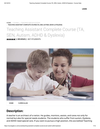 6/21/2019 Teaching Assistant Complete Course (TA, SEN, Autism, ADHD & Dyslexia) - Course Gate
https://coursegate.co.uk/course/teaching-assistant-complete-course-ta-sen-autism-adhd-dyslexia/ 1/12
( 1 REVIEWS )
HOME / COURSE / TEACHING AND EDUCATION
/ TEACHING ASSISTANT COMPLETE COURSE (TA, SEN, AUTISM, ADHD & DYSLEXIA)
Teaching Assistant Complete Course (TA,
SEN, Autism, ADHD & Dyslexia)
657 STUDENTS
Description:
A teacher is an architect of a nation. He guides, monitors, assists, and cares not only for
normal but also for special needs students. The students who su er from autism, Dyslexia,
and ADHD need special care. If you want to pursue a high position, this accredited Teaching
HOME CURRICULUM
LOGIN
 