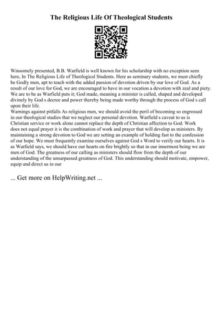 The Religious Life Of Theological Students
Winsomely presented, B.B. Warfield is well known for his scholarship with no exception seen
here, In The Religious Life of Theological Students. Here as seminary students, we must chiefly
be Godly men, apt to teach with the added passion of devotion driven by our love of God. As a
result of our love for God, we are encouraged to have in our vocation a devotion with zeal and piety.
We are to be as Warfield puts it; God made, meaning a minister is called, shaped and developed
divinely by God s decree and power thereby being made worthy through the process of God s call
upon their life.
Warnings against pitfalls As religious men, we should avoid the peril of becoming so engrossed
in our theological studies that we neglect our personal devotion. Warfield s caveat to us is
Christian service or work alone cannot replace the depth of Christian affection to God. Work
does not equal prayer it is the combination of work and prayer that will develop as ministers. By
maintaining a strong devotion to God we are setting an example of holding fast to the confession
of our hope. We must frequently examine ourselves against God s Word to verify our hearts. It is
as Warfield says, we should have our hearts on fire brightly so that in our innermost being we are
men of God. The greatness of our calling as ministers should flow from the depth of our
understanding of the unsurpassed greatness of God. This understanding should motivate, empower,
equip and direct us in our
... Get more on HelpWriting.net ...
 