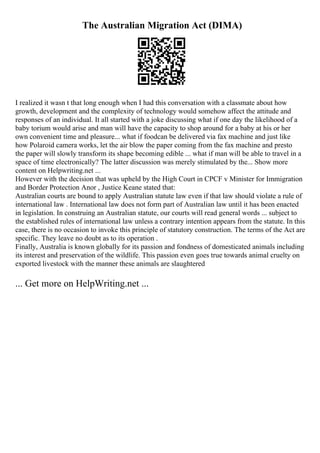 The Australian Migration Act (DIMA)
I realized it wasn t that long enough when I had this conversation with a classmate about how
growth, development and the complexity of technology would somehow affect the attitude and
responses of an individual. It all started with a joke discussing what if one day the likelihood of a
baby torium would arise and man will have the capacity to shop around for a baby at his or her
own convenient time and pleasure... what if foodcan be delivered via fax machine and just like
how Polaroid camera works, let the air blow the paper coming from the fax machine and presto
the paper will slowly transform its shape becoming edible ... what if man will be able to travel in a
space of time electronically? The latter discussion was merely stimulated by the... Show more
content on Helpwriting.net ...
However with the decision that was upheld by the High Court in CPCF v Minister for Immigration
and Border Protection Anor , Justice Keane stated that:
Australian courts are bound to apply Australian statute law even if that law should violate a rule of
international law . International law does not form part of Australian law until it has been enacted
in legislation. In construing an Australian statute, our courts will read general words ... subject to
the established rules of international law unless a contrary intention appears from the statute. In this
case, there is no occasion to invoke this principle of statutory construction. The terms of the Act are
specific. They leave no doubt as to its operation .
Finally, Australia is known globally for its passion and fondness of domesticated animals including
its interest and preservation of the wildlife. This passion even goes true towards animal cruelty on
exported livestock with the manner these animals are slaughtered
... Get more on HelpWriting.net ...
 