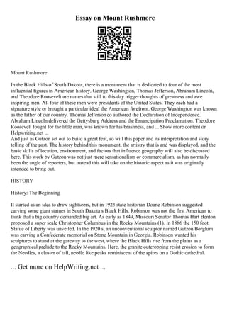 Essay on Mount Rushmore
Mount Rushmore
In the Black Hills of South Dakota, there is a monument that is dedicated to four of the most
influential figures in American history. George Washington, Thomas Jefferson, Abraham Lincoln,
and Theodore Roosevelt are names that still to this day trigger thoughts of greatness and awe
inspiring men. All four of these men were presidents of the United States. They each had a
signature style or brought a particular ideal the American forefront. George Washington was known
as the father of our country. Thomas Jeffersonco authored the Declaration of Independence.
Abraham Lincoln delivered the Gettysburg Address and the Emancipation Proclamation. Theodore
Roosevelt fought for the little man, was known for his brashness, and ... Show more content on
Helpwriting.net ...
And just as Gutzon set out to build a great feat, so will this paper and its interpretation and story
telling of the past. The history behind this monument, the artistry that is and was displayed, and the
basic skills of location, environment, and factors that influence geography will also be discussed
here. This work by Gutzon was not just mere sensationalism or commercialism, as has normally
been the angle of reporters, but instead this will take on the historic aspect as it was originally
intended to bring out.
HISTORY
History: The Beginning
It started as an idea to draw sightseers, but in 1923 state historian Doane Robinson suggested
carving some giant statues in South Dakota s Black Hills. Robinson was not the first American to
think that a big country demanded big art. As early as 1849, Missouri Senator Thomas Hart Benton
proposed a super scale Christopher Columbus in the Rocky Mountains (1). In 1886 the 150 foot
Statue of Liberty was unveiled. In the 1920 s, an unconventional sculptor named Gutzon Borglum
was carving a Confederate memorial on Stone Mountain in Georgia. Robinson wanted his
sculptures to stand at the gateway to the west, where the Black Hills rise from the plains as a
geographical prelude to the Rocky Mountains. Here, the granite outcropping resist erosion to form
the Needles, a cluster of tall, needle like peaks reminiscent of the spires on a Gothic cathedral.
... Get more on HelpWriting.net ...
 