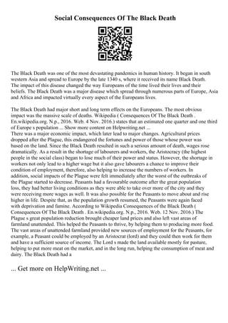 Social Consequences Of The Black Death
The Black Death was one of the most devastating pandemics in human history. It began in south
western Asia and spread to Europe by the late 1340 s, where it received its name Black Death.
The impact of this disease changed the way Europeans of the time lived their lives and their
beliefs. The Black Death was a major disease which spread through numerous parts of Europe, Asia
and Africa and impacted virtually every aspect of the Europeans lives.
The Black Death had major short and long term effects on the Europeans. The most obvious
impact was the massive scale of deaths. Wikipedia ( Consequences Of The Black Death .
En.wikipedia.org. N.p., 2016. Web. 4 Nov. 2016.) states that an estimated one quarter and one third
of Europe s population ... Show more content on Helpwriting.net ...
There was a major economic impact, which later lead to major changes. Agricultural prices
dropped after the Plague, this endangered the fortunes and power of those whose power was
based on the land. Since the Black Death resulted in such a serious amount of death, wages rose
dramatically. As a result in the shortage of labourers and workers, the Aristocracy (the highest
people in the social class) began to lose much of their power and status. However, the shortage in
workers not only lead to a higher wage but it also gave labourers a chance to improve their
condition of employment, therefore, also helping to increase the numbers of workers. In
addition, social impacts of the Plague were felt immediately after the worst of the outbreaks of
the Plague started to decrease. Peasants had a favourable outcome after the great population
loss, they had better living conditions as they were able to take over more of the city and they
were receiving more wages as well. It was also possible for the Peasants to move about and rise
higher in life. Despite that, as the population growth resumed, the Peasants were again faced
with deprivation and famine. According to Wikipedia Consequences of the Black Death (
Consequences Of The Black Death . En.wikipedia.org. N.p., 2016. Web. 12 Nov. 2016.) The
Plague s great population reduction brought cheaper land prices and also left vast areas of
farmland unattended. This helped the Peasants to thrive, by helping them to producing more food.
The vast areas of unattended farmland provided new sources of employment for the Peasants, for
example, a Peasant could be employed by an Aristocrat (lord) and they could then work for them
and have a sufficient source of income. The Lord s made the land available mostly for pasture,
helping to put more meat on the market, and in the long run, helping the consumption of meat and
dairy. The Black Death had a
... Get more on HelpWriting.net ...
 