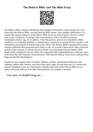 The Hebrew Bible And The Bible Essay
The Hebrew Bible contains contradictory and inadequate information, which impacts my views
about what the Hebrew Bible, says and what the Bible means. It has multiple significances. It is
evident that various scriptures in the Hebrew Bible do not say what it means, nor does it mean
what it says. Ultimately, it s going to take some detective work in an effort to enhance
interpretation further. [pg. 6]. In addition, I feel that portions, and not all of the Hebrew Bible
should be re investigated, modified, re instated and re interpreted to include all God s people, of all
nationalities and religions in fairness and justice. Why? The Hebrew Bibleis interpreted by ancient
religious authorities that possessed racist values is why. As a result of these racist values, historical
records of the existence of African American people were eliminated from the Hebrew Bible.
Martin Noth, considered to be one of the most respectable Old TestamentScholars of all time, states
in his book The Old Testament World (Fortress, 1966) that the biblical writers knew nothing of any
Negro people (Dr. Dan Rodgers).
Besides the non existence there are myths, folktales, untruths, dysfunctional behaviors, back
stabbing, unbelievable violence, and stories that tend to make you say hum mm. For various odd
reasons, unfamiliar to me, my expectations of people and events of the Hebrew Bible are set
higher and totally different from what I had predicted. For example, I assumed
... Get more on HelpWriting.net ...
 