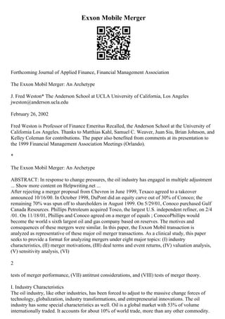 Exxon Mobile Merger
Forthcoming Journal of Applied Finance, Financial Management Association
The Exxon Mobil Merger: An Archetype
J. Fred Weston* The Anderson School at UCLA University of California, Los Angeles
jweston@anderson.ucla.edu
February 26, 2002
Fred Weston is Professor of Finance Emeritus Recalled, the Anderson School at the University of
California Los Angeles. Thanks to Matthias Kahl, Samuel C. Weaver, Juan Siu, Brian Johnson, and
Kelley Coleman for contributions. The paper also benefited from comments at its presentation to
the 1999 Financial Management Association Meetings (Orlando).
*
The Exxon Mobil Merger: An Archetype
ABSTRACT: In response to change pressures, the oil industry has engaged in multiple adjustment
... Show more content on Helpwriting.net ...
After rejecting a merger proposal from Chevron in June 1999, Texaco agreed to a takeover
announced 10/16/00. In October 1998, DuPont did an equity carve out of 30% of Conoco; the
remaining 70% was spun off to shareholders in August 1999. On 5/29/01, Conoco purchased Gulf
Canada Resources. Phillips Petroleum acquired Tosco, the largest U.S. independent refiner, on 2/4
/01. On 11/18/01, Phillips and Conoco agreed on a merger of equals ; ConocoPhillips would
become the world s sixth largest oil and gas company based on reserves. The motives and
consequences of these mergers were similar. In this paper, the Exxon Mobil transaction is
analyzed as representative of these major oil merger transactions. As a clinical study, this paper
seeks to provide a format for analyzing mergers under eight major topics: (I) industry
characteristics, (II) merger motivations, (III) deal terms and event returns, (IV) valuation analysis,
(V) sensitivity analysis, (VI)
2
tests of merger performance, (VII) antitrust considerations, and (VIII) tests of merger theory.
I. Industry Characteristics
The oil industry, like other industries, has been forced to adjust to the massive change forces of
technology, globalization, industry transformations, and entrepreneurial innovations. The oil
industry has some special characteristics as well. Oil is a global market with 53% of volume
internationally traded. It accounts for about 10% of world trade, more than any other commodity.
 