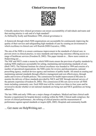 Clinical Governance Essay
Critically analyse how clinical governance can ensure accountability of individuals and teams and
that nursing practice is safe and of a high standard?
As Defined by Scally and Donaldson 1998, clinical governance is:
A framework through which NHS organisations are accountable for continuously improving the
quality of their services and safeguarding high standards of care by creating an environment in
which excellence in clinical care will flourish (NHS Executive, 1998).
The aim of the NHS is to ensure continuous improvement in the standards of clinical care, to
prevent errors in clinical practice, to raise standards and improving outcomes offering access to a
range of healthcare services (Freedom D, 2002). This paper intends to ... Show more content on
Helpwriting.net ...
The NSF and NICE create a means by which NHS trusts ensure the provision of quality standards by
making NHS employees accountable for setting, maintaining and monitoring standards of care
(DoH 1997). The National Institute for clinical excellence was founded in 1999 and consists of a
number of specialized organisations: the NHS centre for reviews and dissemination, national
prescribing agency, medical devices agency and institutes of public health. All aimed at creating and
maintaining national standards through effective management and cost effectiveness, through
audits and reviews of health policies. The commission for health improvement (CHI) aims to
monitor the delivery of these standards provided by NICE and NSF through national surveys of
the patients experience (Freedom D, 2002). This commission (CHI) sets out to review all NHS
trusts including community care. Each NHS trust will be visited over three to four years and be
reviewed to decide whether or not national standards are being met and NICE guidelines are being
adhered to.
The late 1980s and early 1990s saw a major change of emphasis. Medical and later clinical audit
became a requirement for hospital doctors working within the NHS. Clinical audit comprises: the
review of clinical performance , the refining of clinical practice and the measurement of
performance against agreed standards or targets (QIS, 2005). Hospitals and community health
... Get more on HelpWriting.net ...
 