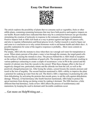 Essay On Plant Hormones
The article explores the possibility of plants that we consume such as vegetables, fruits or other
edible plants, containing remaining hormones that may have both positive and negative impacts on
our health. Recent studies have indicated that there may be a connection between our gut microbes
stimulating the creation of molecules in response to the remnants of hormones in plantmatter.
Positive impacts look at ABA rich foods as a way to protect against and fight off cancers cells,
and also to regulate inflammation and blood glucose levels. Further research is need to figure out
and come to a conclusion as to why certain hormones work to aid human health and others don t. A
possible explanation for some of the negative responses is probably... Show more content on
Helpwriting.net ...
Put simply, ABA tells the stomata to close when there isn t enough soil water for transpiration to
occur. When ninety percent of the plant s water is lost through the stomata, the turgid guard cells
become flaccid, causing the stomata to close. The process behind this is ABA binds to receptors
on the surface of the plasma membrane of guard cells. The receptors are then activated, resulting in
various pathways connecting to create a couple of occurrences: a rise in Ph in the cytosol and the
transfer of calcium ions from the vacuole to the cytosol. What these changes effect is the loss of
negatively charged ions, particularly nitrate and the chloride ion from the cell, as well as the
positively charged potassium ion. After losing the solutes, cytosol lessens the osmotic pressure and
result in the loss of turgidity. The second function mentioned is ABA s ability to improve the plant
s potential for soaking up water from the soil. The third is ABA s importance in protecting the cells
from dehydrating, by activating the proteins that encode genes, to aid the cells against dehydration
damage. Whereas, in bud dormancy (the fourth function mentioned), ABA helps to protect the
apical meristem from drying out during winter by making it dormant. The fifth function, a little
different than bud dormancy, looks at how ABA affects the process of seeddormancy and
maturation, by keeping the seed to dormant until favorable conditions occur
... Get more on HelpWriting.net ...
 