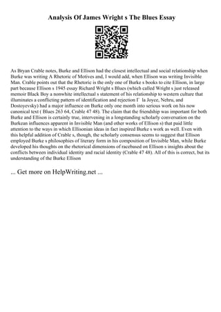 Analysis Of James Wright s The Blues Essay
As Bryan Crable notes, Burke and Ellison had the closest intellectual and social relationship when
Burke was writing A Rhetoric of Motives and, I would add, when Ellison was writing Invisible
Man. Crable points out that the Rhetoric is the only one of Burke s books to cite Ellison, in large
part because Ellison s 1945 essay Richard Wright s Blues (which called Wright s just released
memoir Black Boy a nonwhite intellectual s statement of his relationship to western culture that
illuminates a conflicting pattern of identification and rejection Г la Joyce, Nehru, and
Dostoyevsky) had a major influence on Burke only one month into serious work on his now
canonical text ( Blues 263 64, Crable 47 48). The claim that the friendship was important for both
Burke and Ellison is certainly true, intervening in a longstanding scholarly conversation on the
Burkean influences apparent in Invisible Man (and other works of Ellison s) that paid little
attention to the ways in which Ellisonian ideas in fact inspired Burke s work as well. Even with
this helpful addition of Crable s, though, the scholarly consensus seems to suggest that Ellison
employed Burke s philosophies of literary form in his composition of Invisible Man, while Burke
developed his thoughts on the rhetorical dimensions of racebased on Ellison s insights about the
conflicts between individual identity and racial identity (Crable 47 48). All of this is correct, but its
understanding of the Burke Ellison
... Get more on HelpWriting.net ...
 