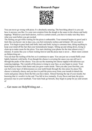 Pizza Research Paper
You can never go wrong with pizza. It s absolutely amazing. The best thing about it is you can
have it anyway you like. It s your own creation from the dough to the sauce to the cheese and lastly
toppings. Whatever your heart desires, well to a certain extent, you have to make sure they have
what you want before you get excited.
The feeling you get while waiting for the pizza is unbearable. Your stomach begins to growl and it
feels like you haven t ate in days you, you feel extremely restless and irritated. All you want is
pizza. You begin to pace back and forth, back and forth, trying to consume time, doing anything to
keep your mind off the fact that your tremendously hungry. Sitting up and sitting down, trying to
clean up to make room for the pizza. You start checking your phone for the time almost every 2
minutes. It seems like you ve been waiting forever and the pizza man is never ... Show more content
on Helpwriting.net ...
You can hear the rustling of the box as it continues to open. You can just see a round fluffy crust
lightly buttered, with herbs. Even though the cheese is covering the sauce you can still see it
through the peaks of the cheese. You can see the steaming hot cheese topped with delicious eye
watering toppings. The warmth of the pizza is rising to your face, as you begin to sweat. Your
heart begins to beat a little faster and you grow warm inside. Then you take your first bite, you
can feel every layer of deliciousness as your teeth break through the slice piece by piece.The
cheese is intensely cheesy and you have to pull the pizza away from your mouth to detach the
warm and gooey cheese from the bite you have taken. Almost burning the top of your mouth, but
knowing that it s worth it in the end. You fall in love instantly. Every flavor and taste the pizza
possesses race to your tastebuds. Your taste buds go berserk, they begin to jump for joy and scream
of
... Get more on HelpWriting.net ...
 
