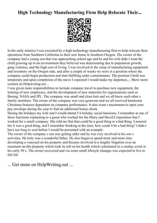 High Technology Manufacturing Firm Help Relocate Their...
In the early nineties I was recruited by a high technology manufacturing firm to help relocate their
operations from Southern California to their new home in Southern Oregon. The owner of the
company had a young son that was approaching school age and he and his wife didn t want the
child growing up in an environment they believed was deteriorating due to population growth,
gang violence, and the high cost of living. I was involved in the setup of manufacturing equipment
and inventory on the Oregon side, and after a couple of weeks we were in a position where the
company could begin production and start fulfilling order commitments. The position I held was
temporary and upon completion of the move I expected I would make my departure,... Show more
content on Helpwriting.net ...
I was given more responsibilities to include company travel to purchase new equipment, the
training of new employees, and the development of new materials for organizations such as
Boeing, NASA and JPL. The company was small and close knit and we all knew each other s
family members. The owner of the company was very generous and we all received handsome
Christmas bonuses dependent on company performance. It also wasn t uncommon to open your
pay envelope during the year to find an additional bonus check.
During the holidays my wife and I would attend 5 6 holiday social functions. I remember at one of
these functions explaining to a guest who worked for the Harry and David Corporation that I
worked for a small company. She told me that that could be a good thing or a bad thing. I assured
her it was a good thing, and I remember thinking at the time, how could it be a bad thing? I didn t
have too long to wait before I would be presented with an example.
The owner of the company s son was getting older and he was very involved in his son s
activities. He truly was a wonderful father. He also began to spend more and more time
developing a vineyard on his property and became involved in a lengthy litigation over an
easement on this property which took its toll on his health which culminated in a cardiac event in
his early 50 s. The owner recovered and via some small lifestyle changes was expected to live to
full life
... Get more on HelpWriting.net ...
 