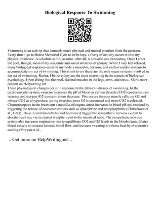 Biological Response To Swimming
Swimming is an activity that demands much physical and mental attention from the partaker.
Every time I go to Hearst Memorial Gym to swim laps, a flurry of activity occurs within my
physical existence. A schedule as full as mine, after all, is stressful and exhausting. Once I enter
the pool, though, most of my academic and social anxieties evaporate. While I may feel relaxed,
many biological responses occur in my body s muscular, nervous, and cardiovascular systems to
accommodate my act of swimming. This is not to say these are the only organ systems involved in
the act of swimming. Rather, I believe they are the most interesting in the context of biological
psychology. Upon diving into the pool, skeletal muscles in the legs, arms, and torso... Show more
content on Helpwriting.net ...
These physiological changes occur in response to the physical stresses of swimming. In the
cardiovascular system, exercise increases the pH of blood as carbon dioxide (CO2) concentrations
increase and oxygen (O2) concentrations decrease. This occurs because muscle cells use O2 and
release CO2 as a byproduct; during exercise, more O2 is consumed and more CO2 is released.
Chemoreceptors in the brainstem s medulla oblongata detect increases in blood pH and respond by
triggering the release of neurotransmitters such as epinephrine and norepinephrine (Christensen et
al., 1983). These neurotransmitters (and hormones) trigger the sympathetic nervous system to
elevate heart rate via increased synaptic input to the sinoatrial node. The sympathetic nervous
system also increases respiratory rate to equilibrate CO2 and O2 levels in the bloodstream, dilates
blood vessels to increase laminar blood flow, and increase sweating to release heat by evaporative
cooling (Morgan et al.,
... Get more on HelpWriting.net ...
 