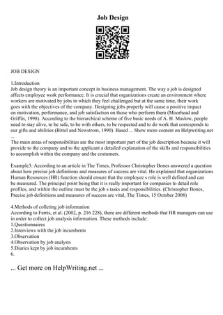 Job Design
JOB DESIGN
1.Introduction
Job design theory is an important concept in business management. The way a job is designed
affects employee work performance. It is crucial that organizations create an environment where
workers are motivated by jobs in which they feel challenged but at the same time, their work
goes with the objectives of the company. Designing jobs properly will cause a positive impact
on motivation, performance, and job satisfaction on those who perform them (Moorhead and
Griffin, 1998). According to the hierarchical scheme of five basic needs of A. H. Maslow, people
need to stay alive, to be safe, to be with others, to be respected and to do work that corresponds to
our gifts and abilities (Bittel and Newstrom, 1990). Based ... Show more content on Helpwriting.net
...
The main areas of responsibilities are the most important part of the job description because it will
provide to the company and to the applicant a detailed explanation of the skills and responsibilities
to accomplish within the company and the costumers.
Example3: According to an article in The Times, Professor Christopher Bones answered a question
about how precise job definitions and measures of success are vital. He explained that organizations
Human Resources (HR) function should ensure that the employee s role is well defined and can
be measured. The principal point being that it is really important for companies to detail role
profiles, and within the outline must be the job s tasks and responsibilities. (Christopher Bones,
Precise job definitions and measures of success are vital, The Times, 15 October 2008)
4.Methods of colleting job information
According to Ferris, et al. (2002, p. 216 228), there are different methods that HR managers can use
in order to collect job analysis information. These methods include:
1.Questionnaires
2.Interviews with the job incumbents
3.Observation
4.Observation by job analysts
5.Diaries kept by job incumbents
6.
... Get more on HelpWriting.net ...
 