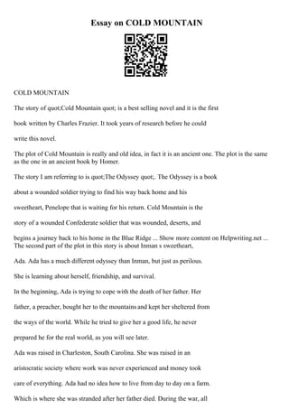 Essay on COLD MOUNTAIN
COLD MOUNTAIN
The story of quot;Cold Mountain quot; is a best selling novel and it is the first
book written by Charles Frazier. It took years of research before he could
write this novel.
The plot of Cold Mountain is really and old idea, in fact it is an ancient one. The plot is the same
as the one in an ancient book by Homer.
The story I am referring to is quot;The Odyssey quot;. The Odyssey is a book
about a wounded soldier trying to find his way back home and his
sweetheart, Penelope that is waiting for his return. Cold Mountain is the
story of a wounded Confederate soldier that was wounded, deserts, and
begins a journey back to his home in the Blue Ridge ... Show more content on Helpwriting.net ...
The second part of the plot in this story is about Inman s sweetheart,
Ada. Ada has a much different odyssey than Inman, but just as perilous.
She is learning about herself, friendship, and survival.
In the beginning, Ada is trying to cope with the death of her father. Her
father, a preacher, bought her to the mountains and kept her sheltered from
the ways of the world. While he tried to give her a good life, he never
prepared he for the real world, as you will see later.
Ada was raised in Charleston, South Carolina. She was raised in an
aristocratic society where work was never experienced and money took
care of everything. Ada had no idea how to live from day to day on a farm.
Which is where she was stranded after her father died. During the war, all
 
